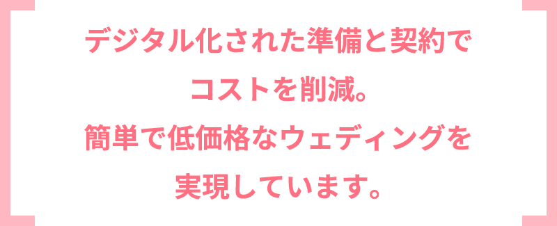 デジタル化された準備と契約でコストを削減。簡単で低価格なウェディングを実現しています。